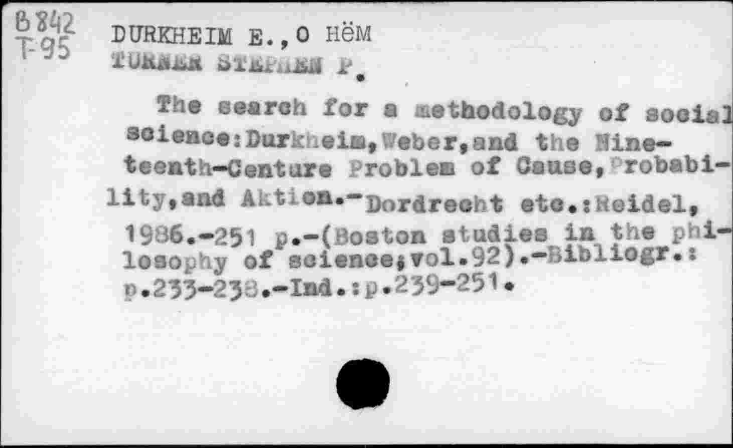 ﻿bi;/ DURKHEIM E.,o H6M
TUMaj^M	P,
The search for a methodology of social science:Durkheim,Weber,and the Nineteenth-Centare Problem of Cause,Probabi-
lity, and Aktion.-jjorare0ht etc.:Heidel, 1936.-251 p.-(Boston studies in the philosophy of soiencejrol.92).-'iibliogr.: P.235-233.-Ind.:p.239-251.